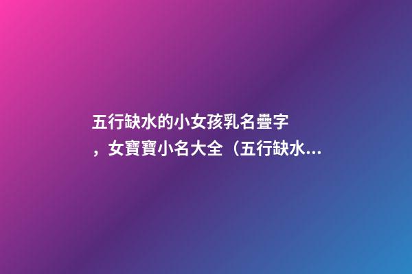 五行缺水的小女孩乳名疊字，女寶寶小名大全（五行缺水的女孩乳名疊用名）